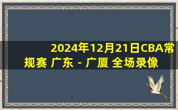 2024年12月21日CBA常规赛 广东 - 广厦 全场录像